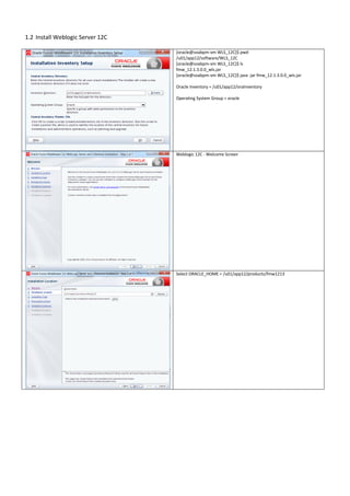 1.2 Install Weblogic Server 12C
[oracle@soabpm-vm WLS_12C]$ pwd
/u01/app12/software/WLS_12C
[oracle@soabpm-vm WLS_12C]$ ls
fmw_12.1.3.0.0_wls.jar
[oracle@soabpm-vm WLS_12C]$ java -jar fmw_12.1.3.0.0_wls.jar
Oracle Inventory = /u01/app12/oraInventory
Operating System Group = oracle
Weblogic 12C - Welcome Screen
Select ORACLE_HOME = /u01/app12/products/fmw1213
 