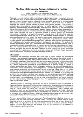 The Role of Community Gardens in Sustaining Healthy
                                  Communities
                                 Susan Thompson, Linda Corkery and Bruce Judd
                         Faculty of the Built Environment, UNSW, Sydney, NSW, Australia

      Abstract: Community workers, public health officials and urban planners are increasingly concerned
      about declining levels of physical and psychological health of city dwellers. The reasons behind this
      alarming trend are complex. Much of the blame is being levelled at factors such as car dependency,
      long commuter distances, polluted and unsafe environments – all of which make it difficult to
      undertake the physical exercise needed to combat many serious diseases. Poor nutrition –
      particularly over consumption of high density foods – is another significant factor in the equation,
      especially in disadvantaged communities where fresh produce is often hard to find and expensive.
      Built environment and health professionals are gradually realising that they need to work together to
      better understand these issues if workable solutions are to be found. This is the background for our
      paper which discusses the role of community gardens in building healthy and sustainable
      communities. Focussing on a large high-rise public housing estate in Sydney’s inner west, the
      community garden scheme studied was part of an urban renewal program designed to ameliorate
      ongoing social problems on the estate. Our research found that this project resulted in a broad range
      of positive physical and psychological well-being outcomes for the public housing tenants. These
      included providing opportunities for individuals to relax, undertake physical activity, socialise and mix
      with neighbours, sharing across culturally different backgrounds and religions. The gardens also
      afforded opportunities to learn about horticulture and sustainable environmental practices, such as
      composting and recycling, as well as being an important source of low-cost fresh produce for a healthy
      diet. This research confirms that community gardens can play a significant role in enhancing the
      physical, emotional and spiritual well-being necessary to build healthy and socially sustainable
      communities. The importance of community gardens to Australian city dwellers is likely to grow as the
      trend for consolidated and densely populated urban areas increases.

      Introduction
      Governments are increasingly concerned about rising rates of serious physical and psychological
      conditions—such as cancer, heart disease, diabetes, asthma, depression and emotional stress—in
      city populations across the globe. Many of these illnesses are exacerbated by obesity which is, in
      turn, linked to low levels of physical activity and poor eating habits – particularly the over consumption
      of fats and sugar and insufficient intake of fresh vegetables and fruit (Begg et al, 2007, pp. 81-83; p.
      87). Medical interventions are limited in tackling these issues as they are related to a variety of
      complex factors (Dixon and Broom, 2007). It has been suggested that such multifaceted problems
      necessitate “…action in many areas. Preventing obesity… means making changes in the transport,
      urban planning, agriculture, education and health sectors, for starters” (Sweet, 2007, p. 16). Urban
      lifestyles with their characteristic car dependency, long commuter distances from home to work and
      time pressures can make daily healthy habits difficult (Thompson, 2007; Mead et al, 2006; Frumkin et
      al, 2004). And even where individuals might have the time to undertake exercise, heavily trafficked,
      polluted and often unsafe and unpleasant environments dissuade many from doing so. Eating fresh
      food, particularly fruit and vegetables, can also be tricky. It can be difficult to find, is often expensive
      and then requires cooking skills and preparation time. This is particularly problematic for those from
      lower socio-economic groups.

      Urban consolidation is increasingly seen as the best way to overcome the toxic ill-health effects of
      traditional suburban environments. And while there are significant benefits including ready access to
      public transport and reduced commuting times, for Australians the loss of the traditional backyard has
      come at a cost to health. Not only is this a safe place for active children’s play, it is where many
      families grow fresh fruit and vegetables, as well as ornamental flowers and shrubs. Gardening
      involves regular and enjoyable physical activity and when the work is done, the area is an ideal place
      for recreation with friends and relatives. Backyards are also where domestic pets, which bring many
      recognized health benefits to humans (Jackson, 2007), are kept and nurtured.

      The move to consolidated cities is well underway in Australia, particularly in Sydney, Melbourne and
      Brisbane, with this trend increasing (Randolph, 2006). In Sydney, for example, medium density
      housing is set to be 70 per cent of all new dwelling construction over the next 30 years (Bunker et al,
      2005). This has implications for the provision of open space as traditional residential lifestyles
      undergo a dramatic shift away from the historical focus on, and importance of, the backyard for
      children’s play and gardening activities.




ISBN 978-0-646-48194-4                                   161                                                 SOAC 2007
 
