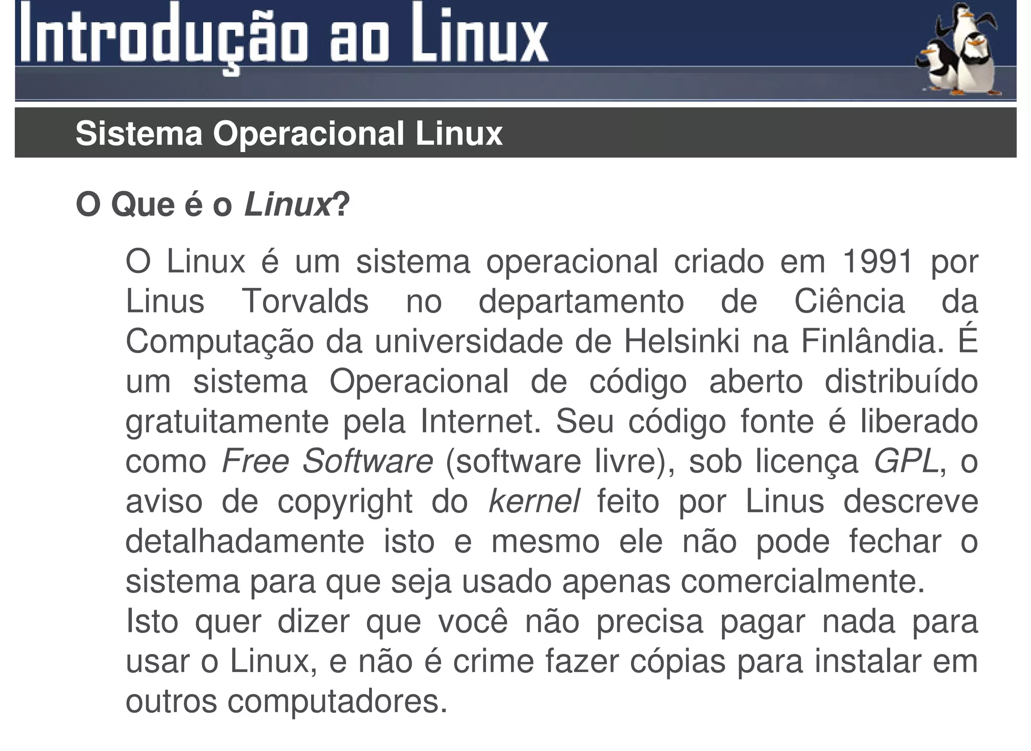 Sistema Operacional Linux

O Que é o Linux?
  O Linux é um sistema operacional criado em 1991 por
  Linus Torvalds no departamento de Ciência da
  Computação da universidade de Helsinki na Finlândia. É
  um sistema Operacional de código aberto distribuído
  gratuitamente pela Internet. Seu código fonte é liberado
  como Free Software (software livre), sob licença GPL, o
  aviso de copyright do kernel feito por Linus descreve
  detalhadamente isto e mesmo ele não pode fechar o
  sistema para que seja usado apenas comercialmente.
  Isto quer dizer que você não precisa pagar nada para
  usar o Linux, e não é crime fazer cópias para instalar em
  outros computadores.
 
