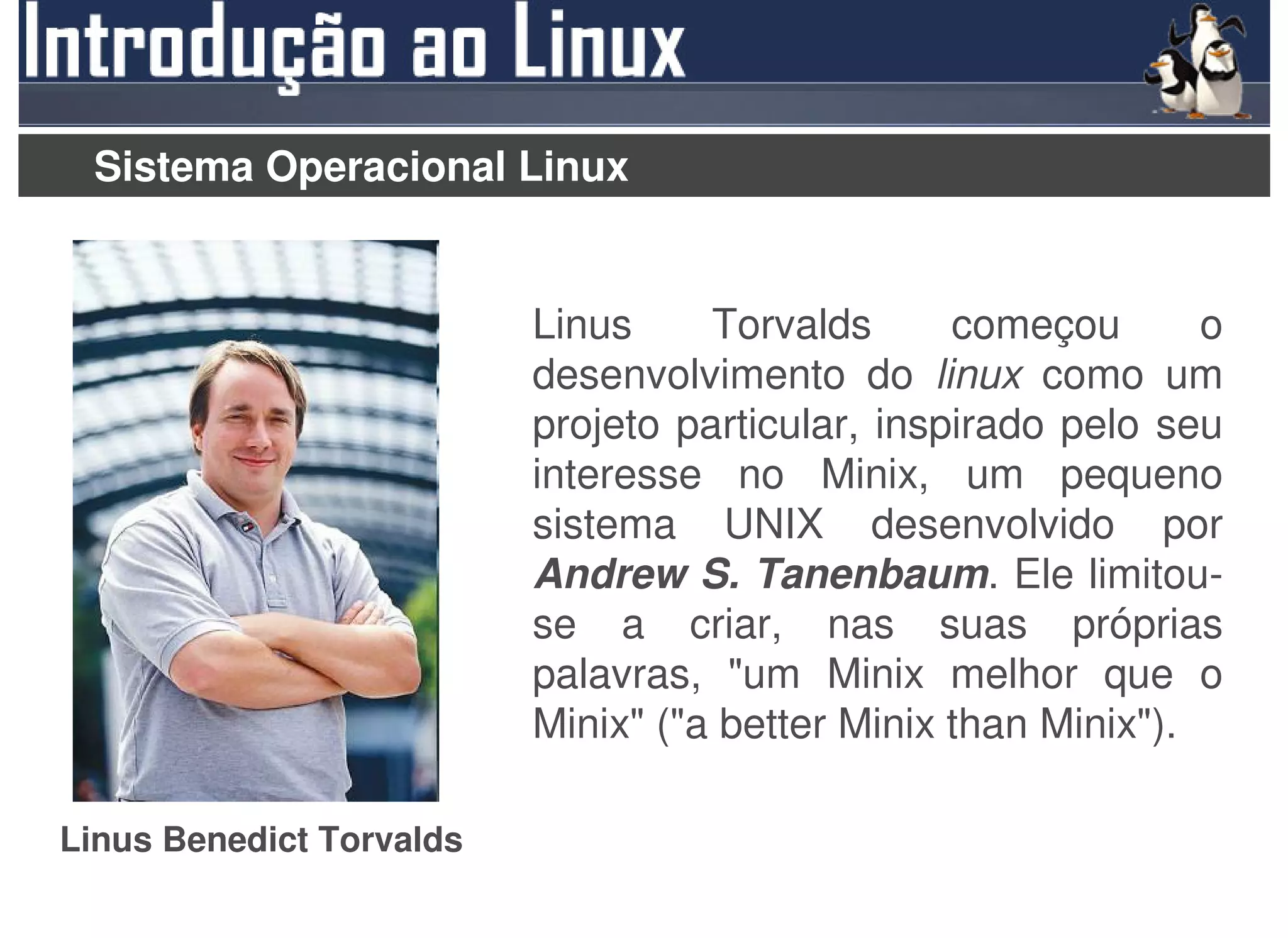Sistema Operacional Linux


                          Linus     Torvalds      começou       o
                          desenvolvimento do linux como um
                          projeto particular, inspirado pelo seu
                          interesse no Minix, um pequeno
                          sistema UNIX desenvolvido por
                          Andrew S. Tanenbaum. Ele limitou-
                          se a criar, nas suas próprias
                          palavras, "um Minix melhor que o
                          Minix" ("a better Minix than Minix").

Linus Benedict Torvalds
 