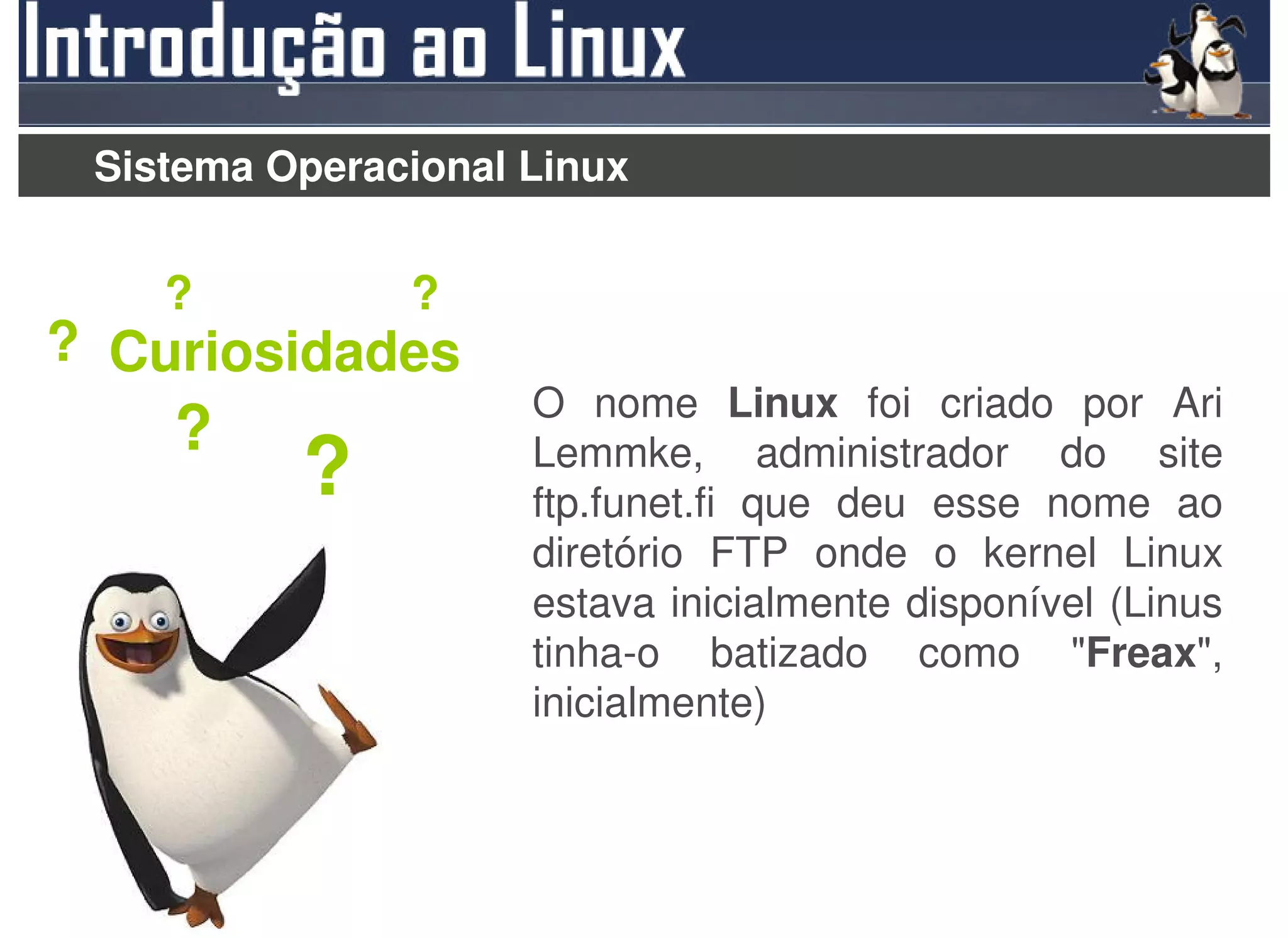 Sistema Operacional Linux


    ?          ?
? Curiosidades
                     O nome Linux foi criado por Ari
    ?                Lemmke, administrador do site
          ?          ftp.funet.fi que deu esse nome ao
                     diretório FTP onde o kernel Linux
                     estava inicialmente disponível (Linus
                     tinha-o batizado como "Freax",
                     inicialmente)
 