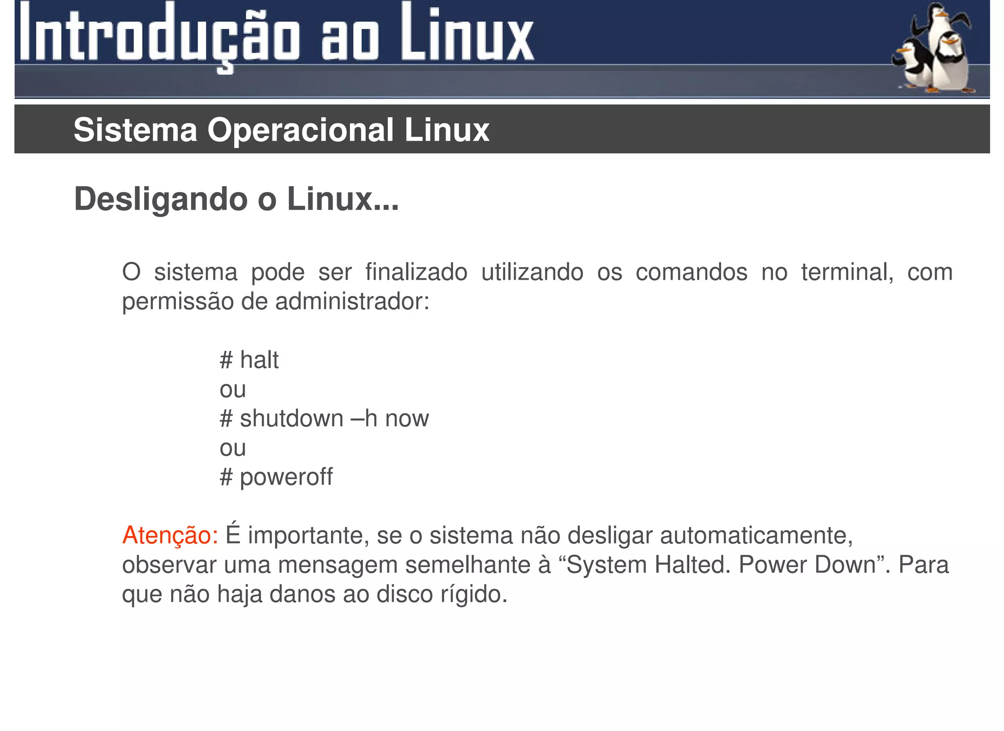 Sistema Operacional Linux

Desligando o Linux...

   O sistema pode ser finalizado utilizando os comandos no terminal, com
   permissão de administrador:

           # halt
           ou
           # shutdown –h now
           ou
           # poweroff

   Atenção: É importante, se o sistema não desligar automaticamente,
   observar uma mensagem semelhante à “System Halted. Power Down”. Para
   que não haja danos ao disco rígido.
 