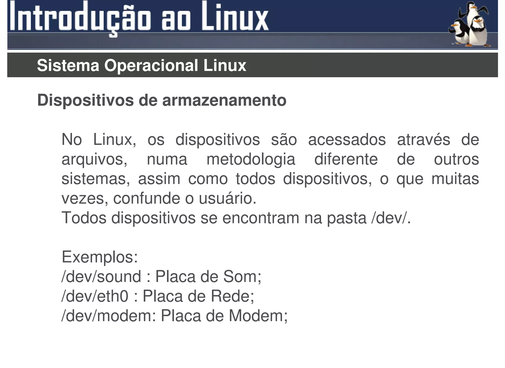 Sistema Operacional Linux

Dispositivos de armazenamento

  No Linux, os dispositivos são acessados através de
  arquivos, numa metodologia diferente de outros
  sistemas, assim como todos dispositivos, o que muitas
  vezes, confunde o usuário.
  Todos dispositivos se encontram na pasta /dev/.

  Exemplos:
  /dev/sound : Placa de Som;
  /dev/eth0 : Placa de Rede;
  /dev/modem: Placa de Modem;
 