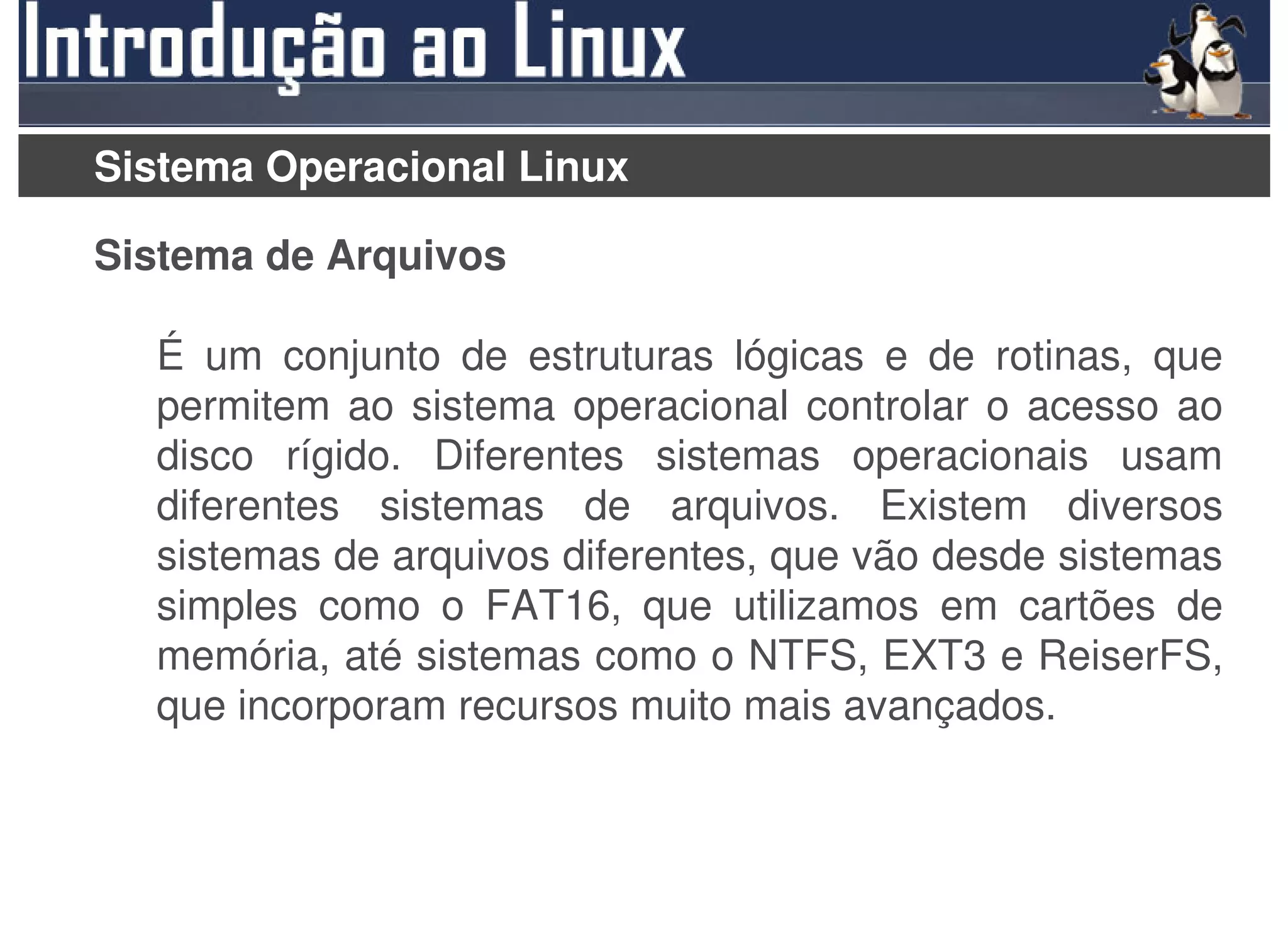 Sistema Operacional Linux

Sistema de Arquivos

  É um conjunto de estruturas lógicas e de rotinas, que
  permitem ao sistema operacional controlar o acesso ao
  disco rígido. Diferentes sistemas operacionais usam
  diferentes sistemas de arquivos. Existem diversos
  sistemas de arquivos diferentes, que vão desde sistemas
  simples como o FAT16, que utilizamos em cartões de
  memória, até sistemas como o NTFS, EXT3 e ReiserFS,
  que incorporam recursos muito mais avançados.
 