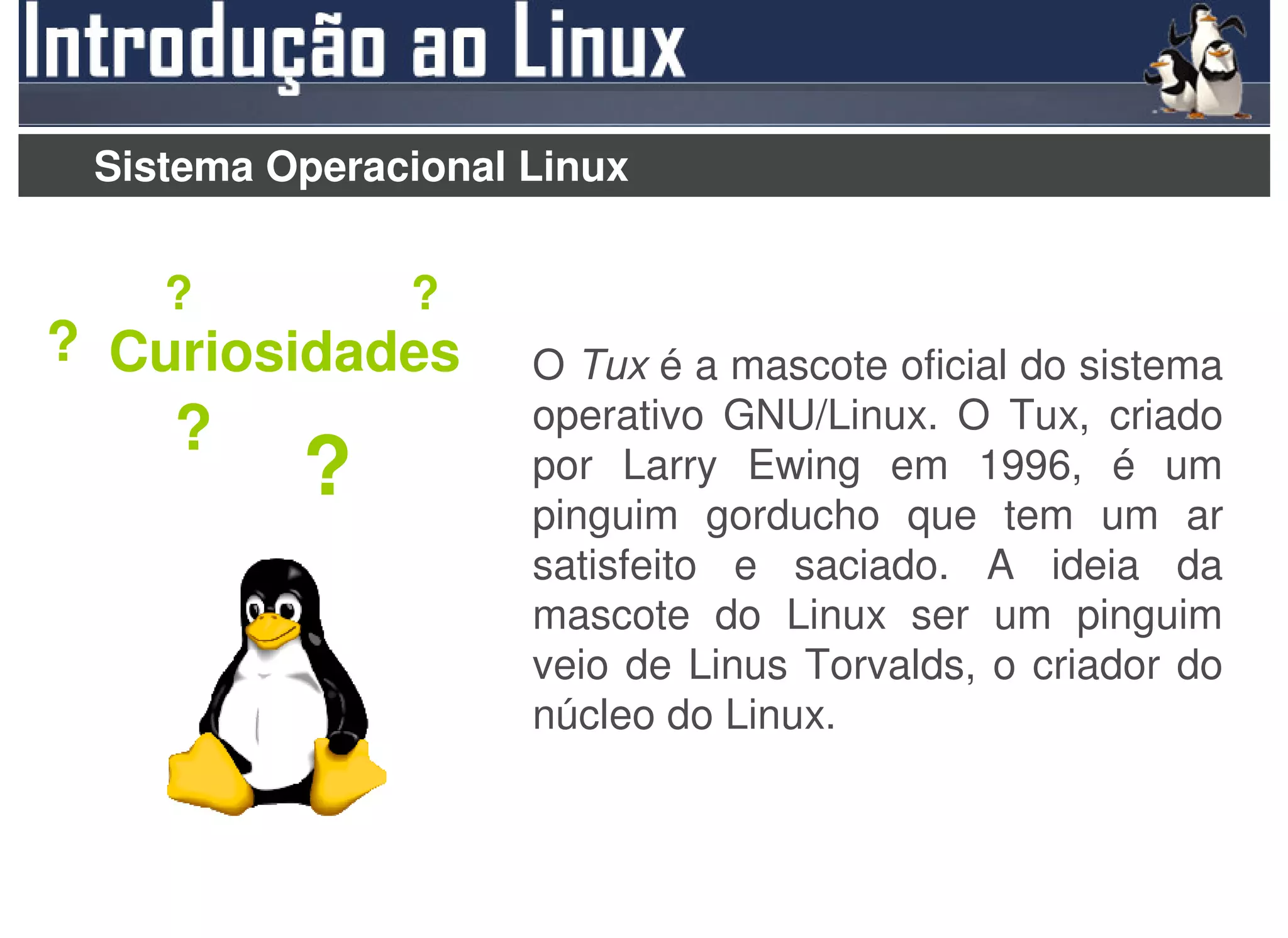 Sistema Operacional Linux


    ?          ?
? Curiosidades       O Tux é a mascote oficial do sistema
    ?                operativo GNU/Linux. O Tux, criado
          ?          por Larry Ewing em 1996, é um
                     pinguim gorducho que tem um ar
                     satisfeito e saciado. A ideia da
                     mascote do Linux ser um pinguim
                     veio de Linus Torvalds, o criador do
                     núcleo do Linux.
 