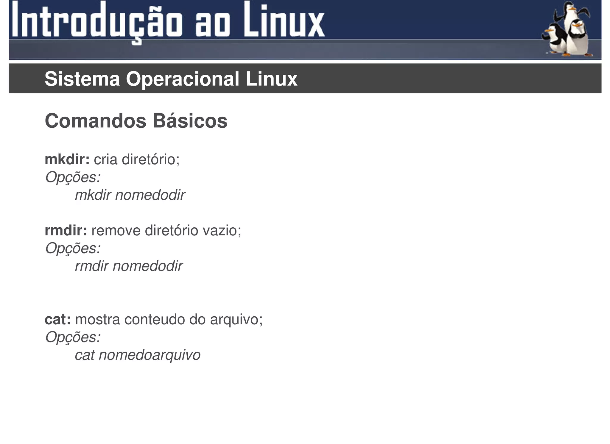 Sistema Operacional Linux

Comandos Básicos
mkdir: cria diretório;
Opções:
   mkdir nomedodir

rmdir: remove diretório vazio;
Opções:
   rmdir nomedodir


cat: mostra conteudo do arquivo;
Opções:
     cat nomedoarquivo
 