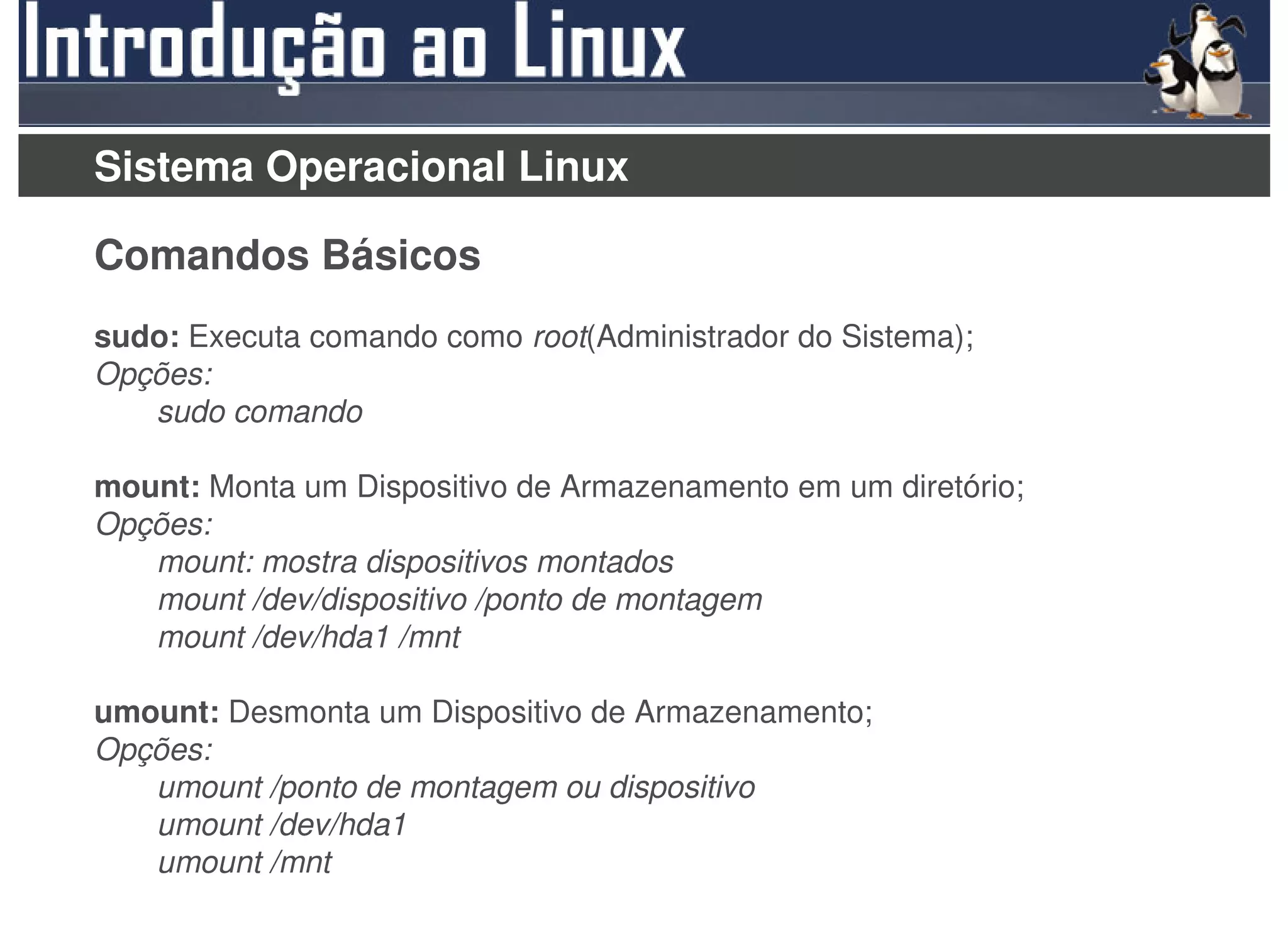 Sistema Operacional Linux

Comandos Básicos
sudo: Executa comando como root(Administrador do Sistema);
Opções:
   sudo comando

mount: Monta um Dispositivo de Armazenamento em um diretório;
Opções:
   mount: mostra dispositivos montados
   mount /dev/dispositivo /ponto de montagem
   mount /dev/hda1 /mnt

umount: Desmonta um Dispositivo de Armazenamento;
Opções:
   umount /ponto de montagem ou dispositivo
   umount /dev/hda1
   umount /mnt
 