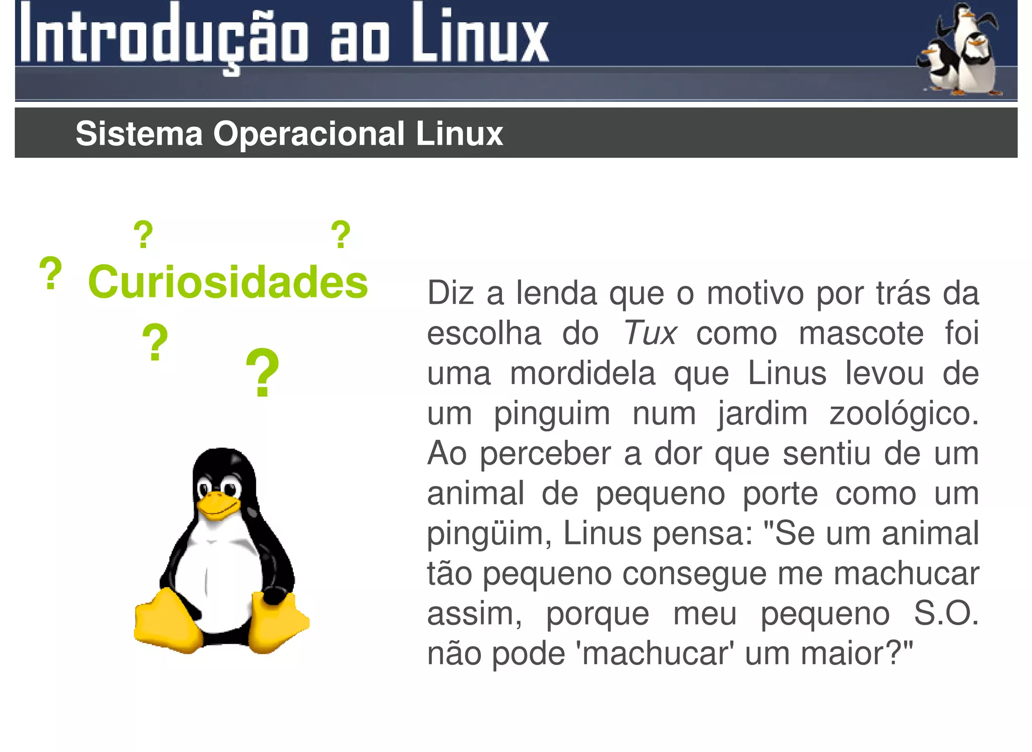 Sistema Operacional Linux


    ?          ?
? Curiosidades       Diz a lenda que o motivo por trás da
    ?                escolha do Tux como mascote foi
          ?          uma mordidela que Linus levou de
                     um pinguim num jardim zoológico.
                     Ao perceber a dor que sentiu de um
                     animal de pequeno porte como um
                     pingüim, Linus pensa: "Se um animal
                     tão pequeno consegue me machucar
                     assim, porque meu pequeno S.O.
                     não pode 'machucar' um maior?"
 