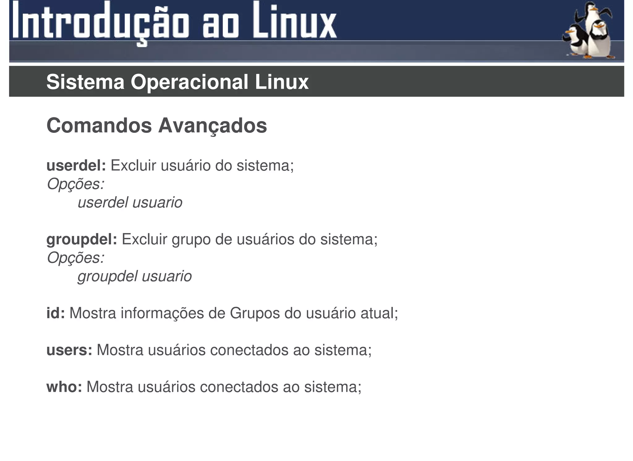 Sistema Operacional Linux

Comandos Avançados
userdel: Excluir usuário do sistema;
Opções:
    userdel usuario

groupdel: Excluir grupo de usuários do sistema;
Opções:
    groupdel usuario

id: Mostra informações de Grupos do usuário atual;

users: Mostra usuários conectados ao sistema;

who: Mostra usuários conectados ao sistema;
 