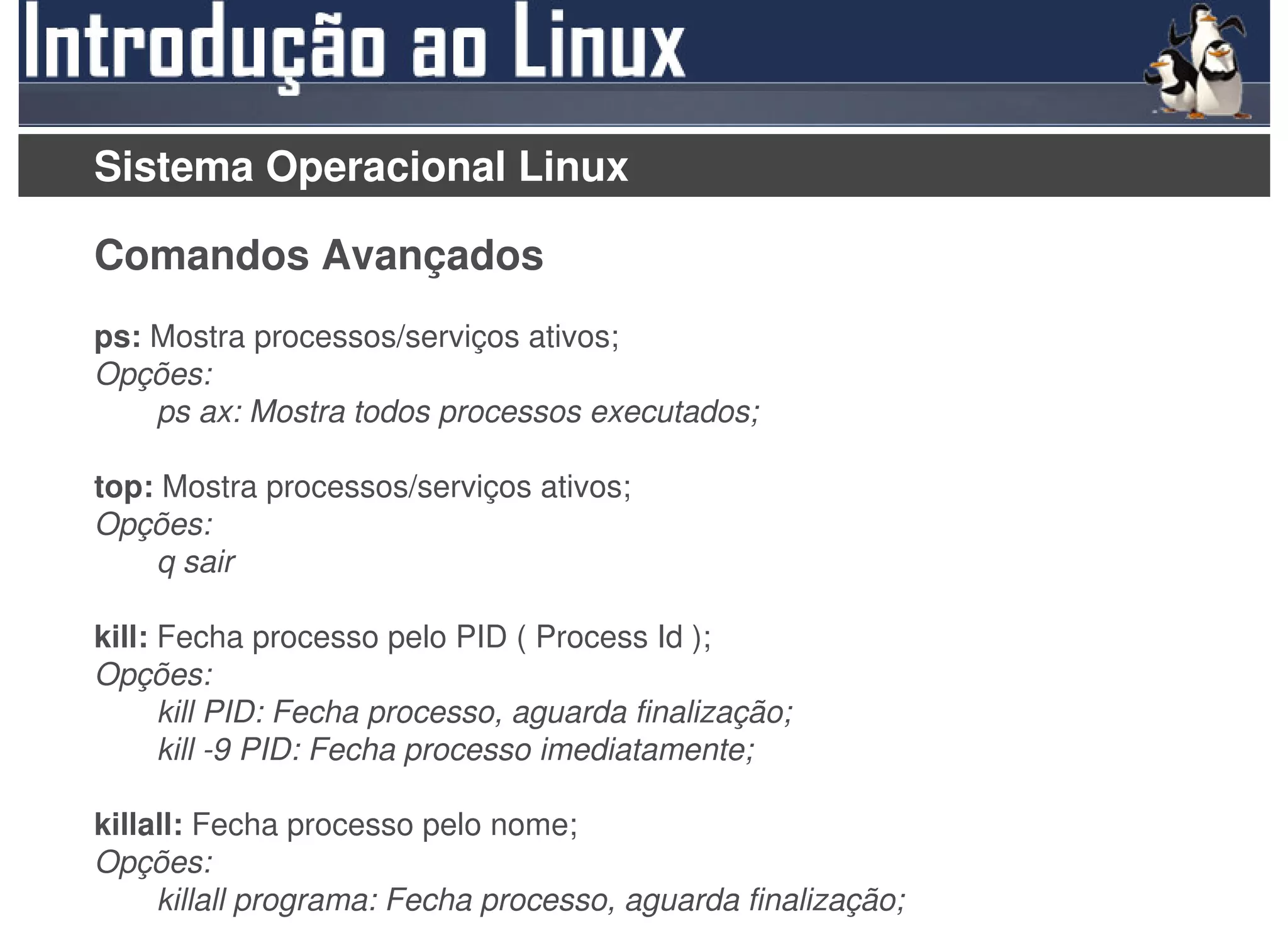 Sistema Operacional Linux

Comandos Avançados
ps: Mostra processos/serviços ativos;
Opções:
    ps ax: Mostra todos processos executados;

top: Mostra processos/serviços ativos;
Opções:
    q sair

kill: Fecha processo pelo PID ( Process Id );
Opções:
      kill PID: Fecha processo, aguarda finalização;
      kill -9 PID: Fecha processo imediatamente;

killall: Fecha processo pelo nome;
Opções:
     killall programa: Fecha processo, aguarda finalização;
 