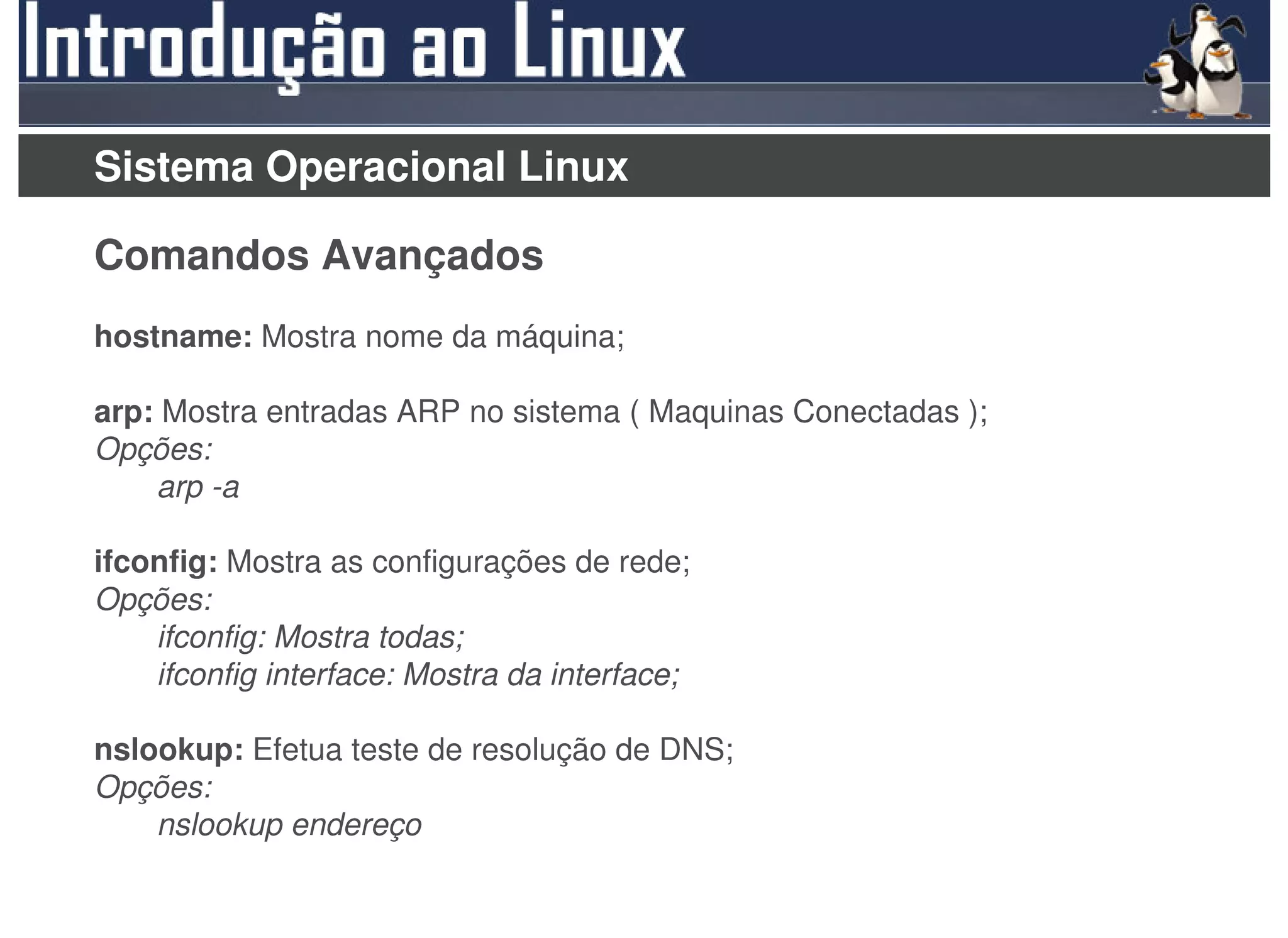 Sistema Operacional Linux

Comandos Avançados
hostname: Mostra nome da máquina;

arp: Mostra entradas ARP no sistema ( Maquinas Conectadas );
Opções:
    arp -a

ifconfig: Mostra as configurações de rede;
Opções:
    ifconfig: Mostra todas;
    ifconfig interface: Mostra da interface;

nslookup: Efetua teste de resolução de DNS;
Opções:
    nslookup endereço
 