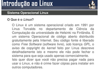 Sistema Operacional Linux

O Que é o Linux?
  O Linux é um sistema operacional criado em 1991 por
  Linus Torvalds no departamento de Ciência da
  Computação da universidade de Helsinki na Finlândia. É
  um sistema Operacional de código aberto distribuído
  gratuitamente pela Internet. Seu código fonte é liberado
  como Free Software (software livre), sob licença GPL, o
  aviso de copyright do kernel feito por Linus descreve
  detalhadamente isto e mesmo ele não pode fechar o
  sistema para que seja usado apenas comercialmente.
  Isto quer dizer que você não precisa pagar nada para
  usar o Linux, e não é crime fazer cópias para instalar em
  outros computadores.
 