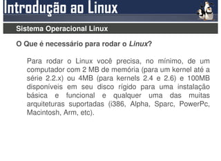 Sistema Operacional Linux

O Que é necessário para rodar o Linux?

  Para rodar o Linux você precisa, no mínimo, de um
  computador com 2 MB de memória (para um kernel até a
  série 2.2.x) ou 4MB (para kernels 2.4 e 2.6) e 100MB
  disponíveis em seu disco rígido para uma instalação
  básica e funcional e qualquer uma das muitas
  arquiteturas suportadas (i386, Alpha, Sparc, PowerPc,
  Macintosh, Arm, etc).
 