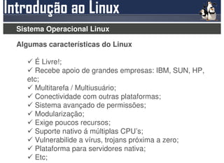 Sistema Operacional Linux

Algumas características do Linux

     É Livre!;
     Recebe apoio de grandes empresas: IBM, SUN, HP,
   etc;
     Multitarefa / Multiusuário;
     Conectividade com outras plataformas;
     Sistema avançado de permissões;
     Modularização;
     Exige poucos recursos;
     Suporte nativo á múltiplas CPU’s;
     Vulnerabilide a vírus, trojans próxima a zero;
     Plataforma para servidores nativa;
     Etc;
 