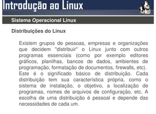 Sistema Operacional Linux

Distribuições do Linux

   Existem grupos de pessoas, empresas e organizações
   que decidem "distribuir" o Linux junto com outros
   programas essenciais (como por exemplo editores
   gráficos, planilhas, bancos de dados, ambientes de
   programação, formatação de documentos, firewalls, etc).
   Este é o significado básico de distribuição. Cada
   distribuição tem sua característica própria, como o
   sistema de instalação, o objetivo, a localização de
   programas, nomes de arquivos de configuração, etc. A
   escolha de uma distribuição é pessoal e depende das
   necessidades de cada um.
 