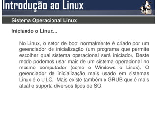 Sistema Operacional Linux

Iniciando o Linux...

   No Linux, o setor de boot normalmente é criado por um
   gerenciador de inicialização (um programa que permite
   escolher qual sistema operacional será iniciado). Deste
   modo podemos usar mais de um sistema operacional no
   mesmo computador (como o Windows e Linux). O
   gerenciador de inicialização mais usado em sistemas
   Linux é o LILO. Mais existe também o GRUB que é mais
   atual e suporta diversos tipos de SO.
 