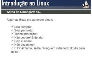 Antes de Começarmos....

Algumas dicas pra aprender Linux:

     Leia sempre!;
     Seja paciente!;
     Tenha interesse!;
     Não decore! Entenda!;
     Seja curioso!;
     Não desanime!;
     E Finalmente, saiba: “Ninguém sabe tudo do dia para
   noite!”.
 