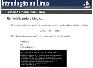 Sistema Operacional Linux

Reinicializando o Linux...

   O sistema pode ser reinicializado se necessário, utilizando o método padrão:

                               CTRL + ALT + DEL

   Ou digitando no terminal, com permissão de administrador:

           # reboot
           ou
           # shutdown -r
 
