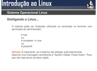 Sistema Operacional Linux

Desligando o Linux...

   O sistema pode ser finalizado utilizando os comandos no terminal, com
   permissão de administrador:

           # halt
           ou
           # shutdown –h now
           ou
           # poweroff

   Atenção: É importante, se o sistema não desligar automaticamente,
   observar uma mensagem semelhante à “System Halted. Power Down”. Para
   que não haja danos ao disco rígido.
 