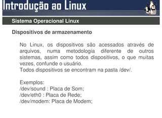 Sistema Operacional Linux

Dispositivos de armazenamento

  No Linux, os dispositivos são acessados através de
  arquivos, numa metodologia diferente de outros
  sistemas, assim como todos dispositivos, o que muitas
  vezes, confunde o usuário.
  Todos dispositivos se encontram na pasta /dev/.

  Exemplos:
  /dev/sound : Placa de Som;
  /dev/eth0 : Placa de Rede;
  /dev/modem: Placa de Modem;
 