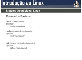 Sistema Operacional Linux

Comandos Básicos
mkdir: cria diretório;
Opções:
   mkdir nomedodir

rmdir: remove diretório vazio;
Opções:
   rmdir nomedodir


cat: mostra conteudo do arquivo;
Opções:
     cat nomedoarquivo
 