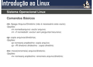 Sistema Operacional Linux

Comandos Básicos
rm: Apaga Arquivo/Diretório (não é necessário esta vazio);
Opções:
    rm nomedoarquivo: exclui arquivo;
    rm -rf nomedodir: excluir sem perguntar/recursivo;

cp: copia arquivos/diretórios;
Opções:
    cp nomearq arqdestino: copia arquivo;
    cp –Rf diretorio dirdestino : copia diretório;

mv: move(renomeia) arquivo/diretorio;
Opções:
    mv nomearq arqdestino: renomeia arquivo/diretório;
 