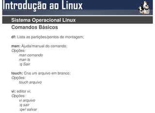Sistema Operacional Linux
Comandos Básicos
df: Lista as partições/pontos de montagem;

man: Ajuda/manual do comando;
Opções:
   man comando
   man ls
   :q Sair

touch: Cria um arquivo em branco;
Opções:
    touch arquivo

vi: editor vi;
Opções:
     vi arquivo
     :q sair
     :qw! salvar
 