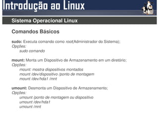 Sistema Operacional Linux

Comandos Básicos
sudo: Executa comando como root(Administrador do Sistema);
Opções:
   sudo comando

mount: Monta um Dispositivo de Armazenamento em um diretório;
Opções:
   mount: mostra dispositivos montados
   mount /dev/dispositivo /ponto de montagem
   mount /dev/hda1 /mnt

umount: Desmonta um Dispositivo de Armazenamento;
Opções:
   umount /ponto de montagem ou dispositivo
   umount /dev/hda1
   umount /mnt
 