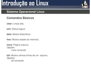 Sistema Operacional Linux

Comandos Básicos
clear: Limpa tela;

exit: Efetua logout;

date: Mostra Data/Hora;

free: Mostra estado da mémoria;

more: Pagina arquivo;
Opções:
   more comando

tail: Mostra ultimas linhas de um arquivo;
Opções:
      tail comando
 