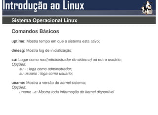 Sistema Operacional Linux

Comandos Básicos
uptime: Mostra tempo em que o sistema esta ativo;

dmesg: Mostra log de inicialização;

su: Logar como root(administrador do sistema) ou outro usuário;
Opções:
    su - : loga como administrador;
    su usuario : loga como usuario;

uname: Mostra a versão do kernel sistema;
Opções:
   uname –a: Mostra toda informação do kernel disponível
 