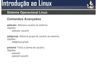 Sistema Operacional Linux

Comandos Avançados
adduser: Adiciona usuário ao sistema;
Opções:
   adduser usuario

addgroup: Adiciona grupo de usuário ao sistema;
Opções:
   addgroup grupo

passwd: Troca a senha do usuário;
Opções:
    passwd
    passwd usuario
 