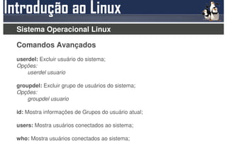 Sistema Operacional Linux

Comandos Avançados
userdel: Excluir usuário do sistema;
Opções:
    userdel usuario

groupdel: Excluir grupo de usuários do sistema;
Opções:
    groupdel usuario

id: Mostra informações de Grupos do usuário atual;

users: Mostra usuários conectados ao sistema;

who: Mostra usuários conectados ao sistema;
 