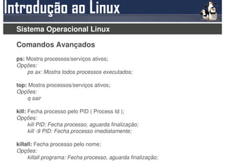 Sistema Operacional Linux

Comandos Avançados
ps: Mostra processos/serviços ativos;
Opções:
    ps ax: Mostra todos processos executados;

top: Mostra processos/serviços ativos;
Opções:
    q sair

kill: Fecha processo pelo PID ( Process Id );
Opções:
      kill PID: Fecha processo, aguarda finalização;
      kill -9 PID: Fecha processo imediatamente;

killall: Fecha processo pelo nome;
Opções:
     killall programa: Fecha processo, aguarda finalização;
 