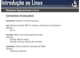 Sistema Operacional Linux

Comandos Avançados
hostname: Mostra nome da máquina;

arp: Mostra entradas ARP no sistema ( Maquinas Conectadas );
Opções:
    arp -a

ifconfig: Mostra as configurações de rede;
Opções:
    ifconfig: Mostra todas;
    ifconfig interface: Mostra da interface;

nslookup: Efetua teste de resolução de DNS;
Opções:
    nslookup endereço
 
