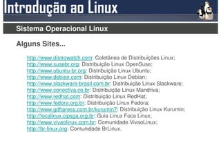 Sistema Operacional Linux

Alguns Sites...
   http://www.distrowatch.com: Coletânea de Distribuições Linux;
   http://www.susebr.org: Distribuição Linux OpenSuse;
   http://www.ubuntu-br.org: Distribuição Linux Ubuntu;
   http://www.debian.com: Distribuição Linux Debian;
   http://www.slackware-brasil.com.br: Distribuição Linux Slackware;
   http://www.conectiva.co.br: Distribuição Linux Mandriva;
   http://www.redhat.com: Distribuição Linux RedHat;
   http://www.fedora.org.br: Distribuição Linux Fedora;
   http://www.gdhpress.com.br/kurumin7: Distribuição Linux Kurumin;
   http://focalinux.cipsga.org.br: Guia Linux Foca Linux;
   http://www.vivaolinux.com.br: Comunidade VivaoLinux;
   http://br-linux.org: Comunidade BrLinux.
 