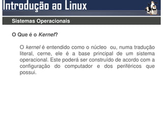 Sistemas Operacionais

O Que é o Kernel?

  O kernel é entendido como o núcleo ou, numa tradução
  literal, cerne, ele é a base principal de um sistema
  operacional. Este poderá ser construído de acordo com a
  configuração do computador e dos periféricos que
  possui.
 