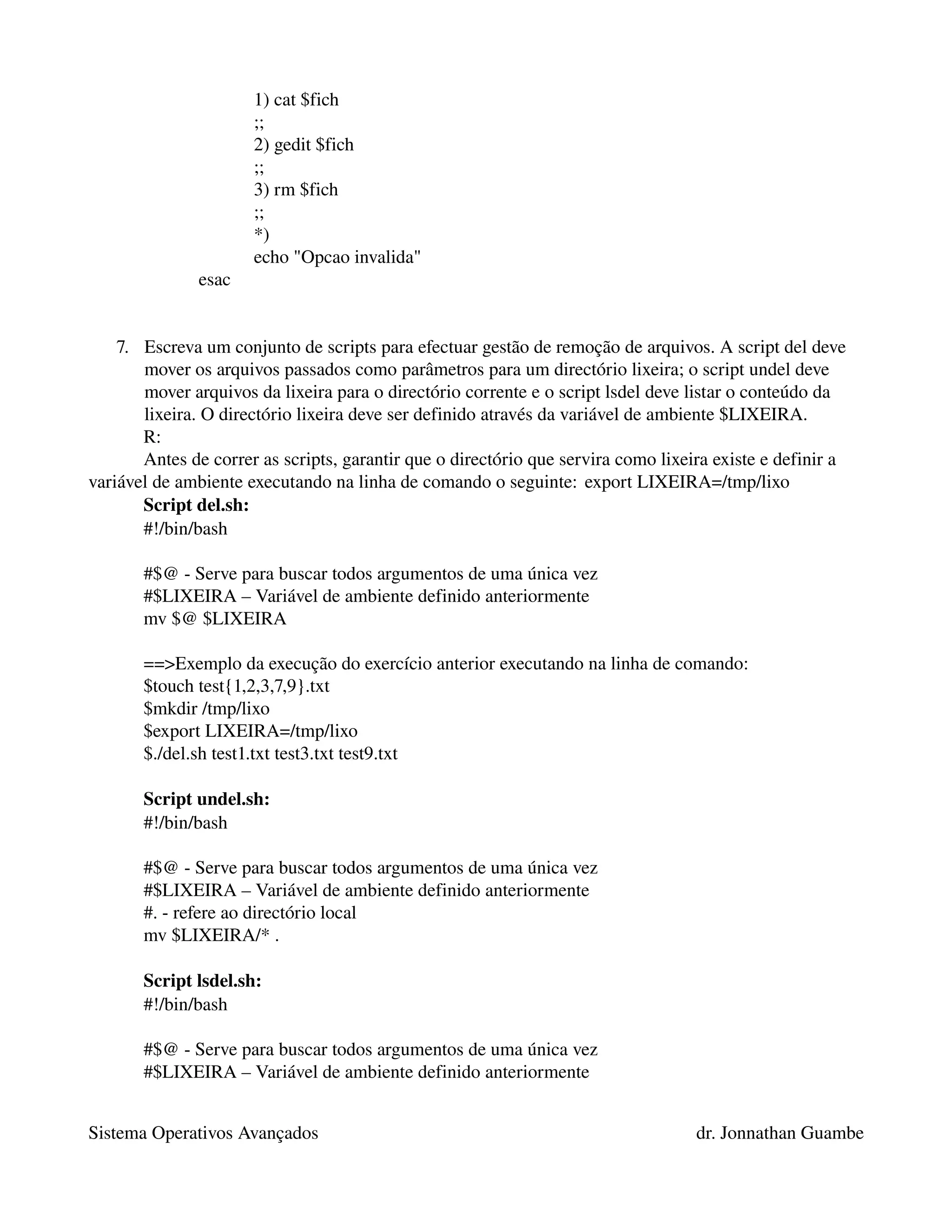 1) cat $fich
                      ;;
                      2) gedit $fich
                      ;;
                      3) rm $fich
                      ;;
                      *)
                      echo "Opcao invalida"
               esac


    7. Escreva um conjunto de scripts para efectuar gestão de remoção de arquivos. A script del deve 
       mover os arquivos passados como parâmetros para um directório lixeira; o script undel deve 
       mover arquivos da lixeira para o directório corrente e o script lsdel deve listar o conteúdo da 
       lixeira. O directório lixeira deve ser definido através da variável de ambiente $LIXEIRA. 
       R:
       Antes de correr as scripts, garantir que o directório que servira como lixeira existe e definir a 
variável de ambiente executando na linha de comando o seguinte: export LIXEIRA=/tmp/lixo
       Script del.sh:
       #!/bin/bash

       #$@ ­ Serve para buscar todos argumentos de uma única vez
       #$LIXEIRA – Variável de ambiente definido anteriormente
       mv $@ $LIXEIRA

       ==>Exemplo da execução do exercício anterior executando na linha de comando:
       $touch test{1,2,3,7,9}.txt
       $mkdir /tmp/lixo
       $export LIXEIRA=/tmp/lixo
       $./del.sh test1.txt test3.txt test9.txt

       Script undel.sh:
       #!/bin/bash

       #$@ ­ Serve para buscar todos argumentos de uma única vez
       #$LIXEIRA – Variável de ambiente definido anteriormente
       #. ­ refere ao directório local
       mv $LIXEIRA/* .

       Script lsdel.sh:
       #!/bin/bash

       #$@ ­ Serve para buscar todos argumentos de uma única vez
       #$LIXEIRA – Variável de ambiente definido anteriormente


Sistema Operativos Avançados                                                       dr. Jonnathan Guambe
 