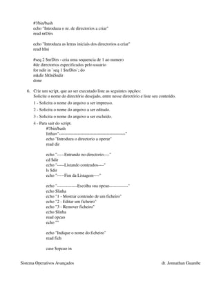 #!/bin/bash
      echo "Introduza o nr. de directorios a criar"
      read nrDirs

      echo "Introduza as letras iniciais dos directorios a criar"
      read ltIni

      #seq 2 $nrDirs ­ cria uma sequencia de 1 ao numero 
      #de directorios especificados pelo usuario
      for ndir in `seq 1 $nrDirs`; do
      mkdir $ltIni$ndir
      done

   6. Crie um script, que ao ser executado liste as seguintes opções: 
      Solicite o nome do directório desejado, entre nesse directório e liste seu conteúdo. 
      1 ­ Solicita o nome do arquivo a ser impresso. 
      2 ­ Solicita o nome do arquivo a ser editado. 
      3 ­ Solicita o nome do arquivo a ser excluído. 
      4 ­ Para sair do script.
              #!/bin/bash
              linha="­­­­­­­­­­­­­­­­­­­­­­­­­­­­­­­­­­­­­­­­­­­­­­"
              echo "Introduza o directorio a operar"
              read dir

              echo "­­­­­Entrando no directorio­­­­"
              cd $dir
              echo "­­­­­Listando conteudos­­­­"
              ls $dir
              echo "­­­­­Fim da Listagem­­­­"

              echo "­­­­­­­­­­­­­­Escolha sua opcao­­­­­­­­­­­­­"
              echo $linha
              echo "1 ­ Mostrar conteudo de um ficheiro"
              echo "2 ­ Editar um ficheiro"
              echo "3 ­ Remover ficheiro"
              echo $linha
              read opcao
              echo ""

              echo "Indique o nome do ficheiro"
              read fich

              case $opcao in


Sistema Operativos Avançados                                                      dr. Jonnathan Guambe
 