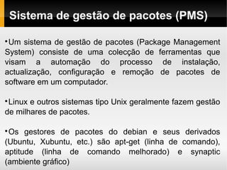 Sistema de gestão de pacotes (PMS)


 Um sistema de gestão de pacotes (Package Management
System) consiste de uma colecção de ferramentas que
visam a automação do processo de instalação,
actualização, configuração e remoção de pacotes de
software em um computador.


 Linux e outros sistemas tipo Unix geralmente fazem gestão
de milhares de pacotes.


 Os gestores de pacotes do debian e seus derivados
(Ubuntu, Xubuntu, etc.) são apt-get (linha de comando),
aptitude (linha de comando melhorado) e synaptic
(ambiente gráfico)
 