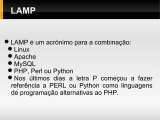 LAMP


LAMP é um acrónimo para a combinação:
 Linux
 Apache
 MySQL
 PHP, Perl ou Python
 Nos últimos dias a letra P começou a fazer
  referência a PERL ou Python como linguagens
  de programação alternativas ao PHP.
 