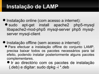 Instalação de LAMP

Instalação online (com acesso a internet):
 sudo apt-get install apache2 php5-mysql
  libapache2-mod-php5 mysql-server php5 mysql-
  server mysql-client

Instalação offline (sem acesso a internet):
 Para efectuar a instalação offline do conjunto LAMP,
  precisa baixar todos os pacotes necessários para tal
  efeito, podendo instalar posteriormente alguns pacotes
  complementares.
  Ir ao directório com os pacotes de instalação
   (.deb) e digitar: sudo dpkg -i *.deb
 