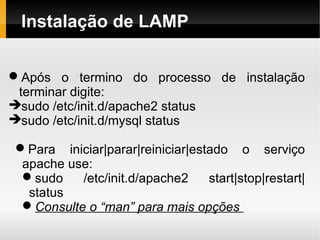 Instalação de LAMP

Após o termino do processo de instalação
 terminar digite:
sudo /etc/init.d/apache2 status
sudo /etc/init.d/mysql status

Para iniciar|parar|reiniciar|estado o serviço
 apache use:
 sudo    /etc/init.d/apache2    start|stop|restart|
  status
 Consulte o “man” para mais opções
 