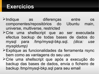 Exercícios

Indique     as       diferenças     entre    os
 componentes/repositórios do Ubuntu main,
 universe, multiverse, restricted
Crie uma shellscript que ao ser executada
 efectua backup de todas bases de dados do
 mysql para /tmp/mysql-bkp.sql. (dica: use
 mysqldump)
Explique as funcionalidades da ferramenta rsync
 bem como as vantagens do seu uso
Crie uma shellscript que após a execução do
 backup das bases de dados, envia o ficheiro de
 backup /tmp/mysql-bkp.sql para seu email
 