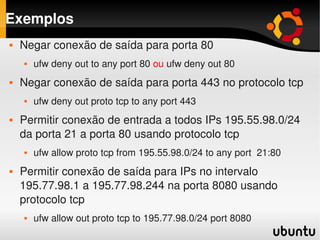 Exemplos
       Negar conexão de saída para porta 80
           ufw deny out to any port 80 ou ufw deny out 80 
       Negar conexão de saída para porta 443 no protocolo tcp
           ufw deny out proto tcp to any port 443
       Permitir conexão de entrada a todos IPs 195.55.98.0/24 
        da porta 21 a porta 80 usando protocolo tcp
           ufw allow proto tcp from 195.55.98.0/24 to any port  21:80
       Permitir conexão de saída para IPs no intervalo 
        195.77.98.1 a 195.77.98.244 na porta 8080 usando 
        protocolo tcp
     
           ufw allow out proto tcp to 195.77.98.0/24 port 8080
                                           
 