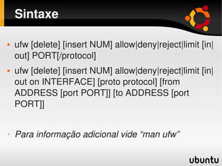Sintaxe

       ufw [delete] [insert NUM] allow|deny|reject|limit [in|
        out] PORT[/protocol]
       ufw [delete] [insert NUM] allow|deny|reject|limit [in|
        out on INTERFACE] [proto protocol] [from 
        ADDRESS [port PORT]] [to ADDRESS [port 
        PORT]]


➢       Para informação adicional vide “man ufw”
                                   
 