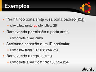 Exemplos

       Permitindo porta smtp (usa porta padrão [25])
           ufw allow smtp ou ufw allow 25
       Removendo permissão a porta smtp
           ufw delete allow smtp
       Aceitando conexão dum IP particular
           ufw allow from 192.168.254.254
       Removendo a regra acima
           ufw delete allow from 192.168.254.254
                                     
 
