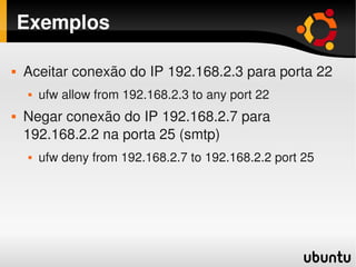 Exemplos

       Aceitar conexão do IP 192.168.2.3 para porta 22
           ufw allow from 192.168.2.3 to any port 22
       Negar conexão do IP 192.168.2.7 para 
        192.168.2.2 na porta 25 (smtp)
           ufw deny from 192.168.2.7 to 192.168.2.2 port 25




                                     
 