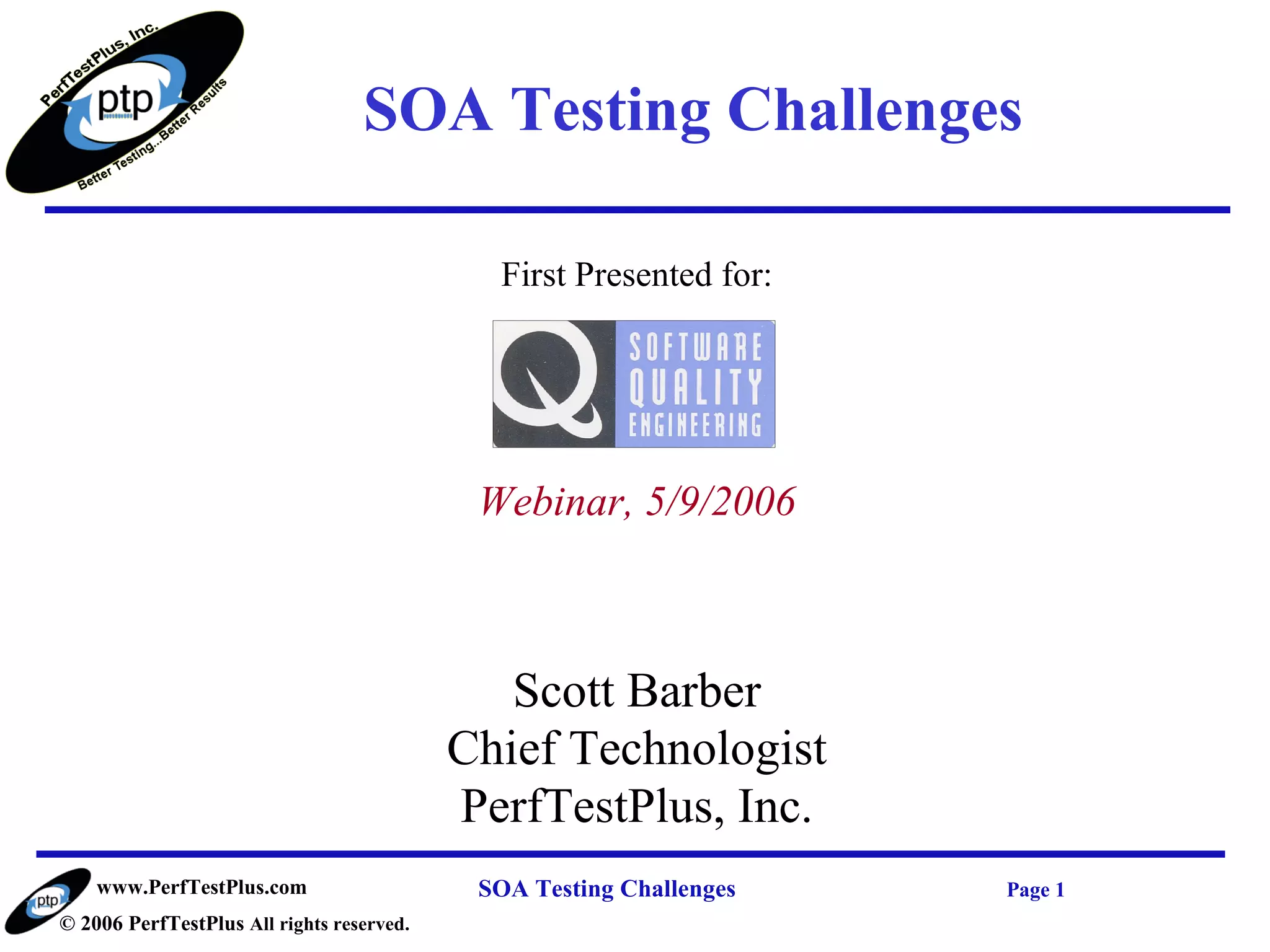 SOA Testing Challenges

                                             First Presented for:




                                            Webinar, 5/9/2006



                                              Scott Barber
                                           Chief Technologist
                                           PerfTestPlus, Inc.
    www.PerfTestPlus.com                    SOA Testing Challenges   Page 1
© 2006 PerfTestPlus All rights reserved.
 