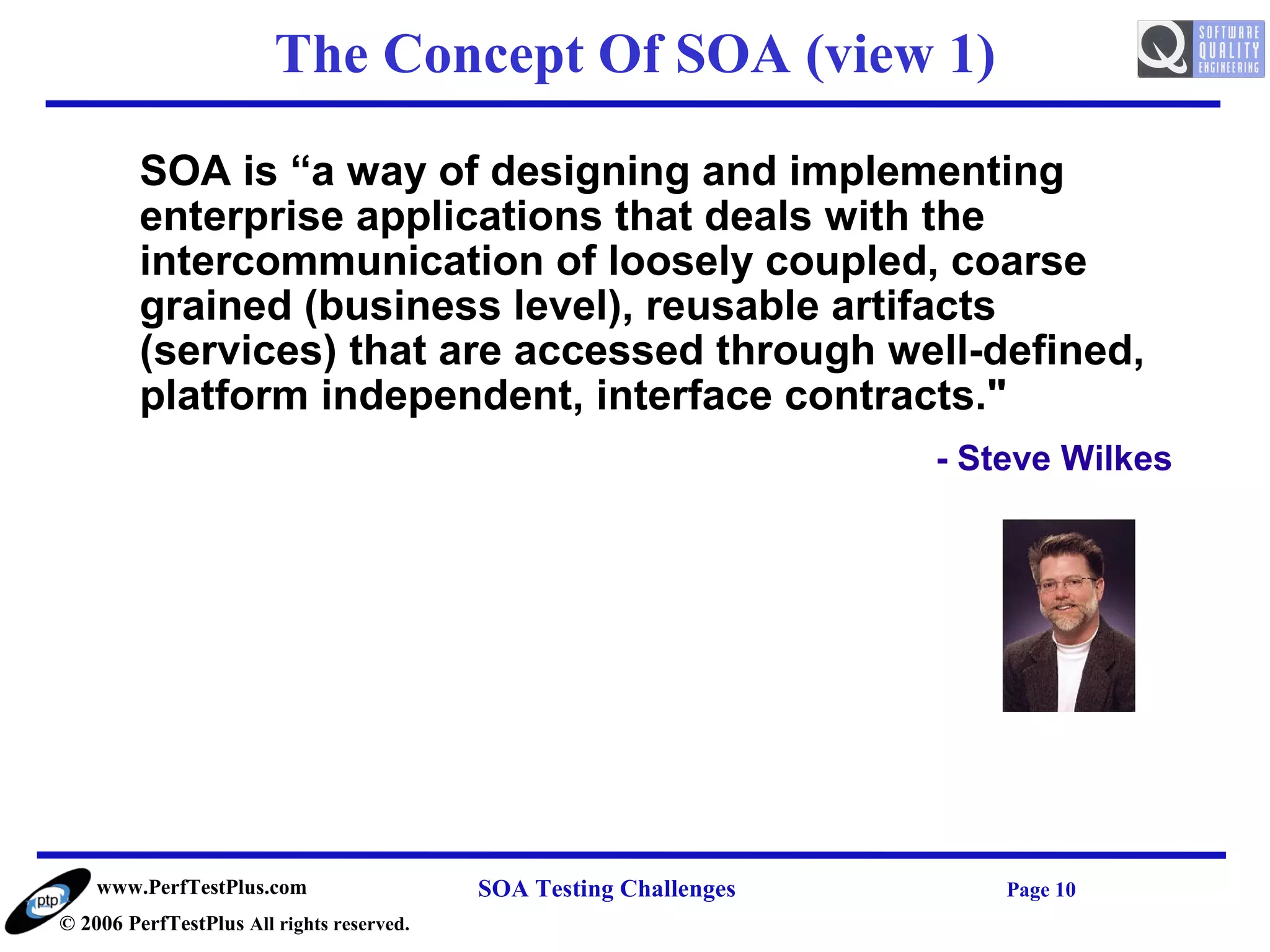 The Concept Of SOA (view 1)

         SOA is “a way of designing and implementing
         enterprise applications that deals with the
         intercommunication of loosely coupled, coarse
         grained (business level), reusable artifacts
         (services) that are accessed through well-defined,
         platform independent, interface contracts."
                                                                    - Steve Wilkes




    www.PerfTestPlus.com                   SOA Testing Challenges       Page 10
© 2006 PerfTestPlus All rights reserved.
 