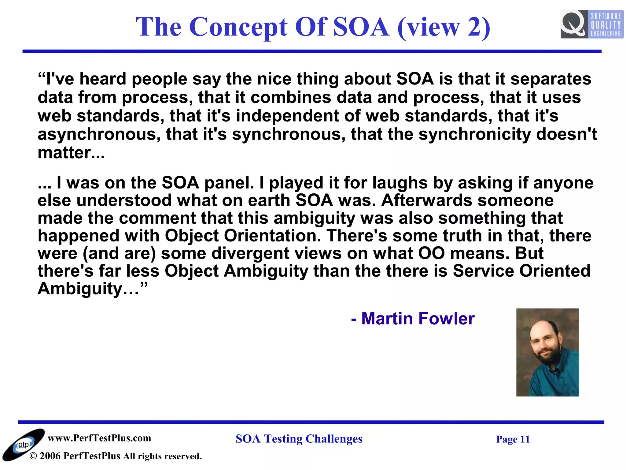 The Concept Of SOA (view 2)
 “I've heard people say the nice thing about SOA is that it separates
 data from process, that it combines data and process, that it uses
 web standards, that it's independent of web standards, that it's
 asynchronous, that it's synchronous, that the synchronicity doesn't
 matter...
 ... I was on the SOA panel. I played it for laughs by asking if anyone
 else understood what on earth SOA was. Afterwards someone
 made the comment that this ambiguity was also something that
 happened with Object Orientation. There's some truth in that, there
 were (and are) some divergent views on what OO means. But
 there's far less Object Ambiguity than the there is Service Oriented
 Ambiguity…”
                                                              - Martin Fowler




    www.PerfTestPlus.com                   SOA Testing Challenges               Page 11
© 2006 PerfTestPlus All rights reserved.
 
